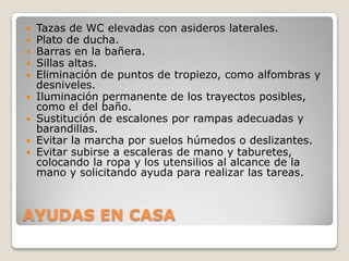    Tazas de WC elevadas con asideros laterales.
   Plato de ducha.
   Barras en la bañera.
   Sillas altas.
   Eliminación de puntos de tropiezo, como alfombras y
    desniveles.
   Iluminación permanente de los trayectos posibles,
    como el del baño.
   Sustitución de escalones por rampas adecuadas y
    barandillas.
   Evitar la marcha por suelos húmedos o deslizantes.
   Evitar subirse a escaleras de mano y taburetes,
    colocando la ropa y los utensilios al alcance de la
    mano y solicitando ayuda para realizar las tareas.



AYUDAS EN CASA
 