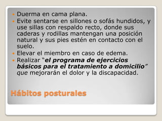    Duerma en cama plana.
   Evite sentarse en sillones o sofás hundidos, y
    use sillas con respaldo recto, donde sus
    caderas y rodillas mantengan una posición
    natural y sus pies estén en contacto con el
    suelo.
   Elevar el miembro en caso de edema.
   Realizar “el programa de ejercicios
    básicos para el tratamiento a domicilio”
    que mejorarán el dolor y la discapacidad.


Hábitos posturales
 