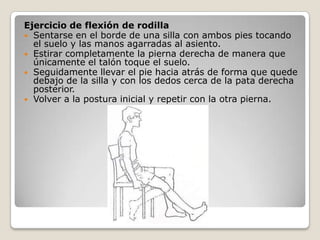 Ejercicio de flexión de rodilla
 Sentarse en el borde de una silla con ambos pies tocando
  el suelo y las manos agarradas al asiento.
 Estirar completamente la pierna derecha de manera que
  únicamente el talón toque el suelo.
 Seguidamente llevar el pie hacia atrás de forma que quede
  debajo de la silla y con los dedos cerca de la pata derecha
  posterior.
 Volver a la postura inicial y repetir con la otra pierna.
 