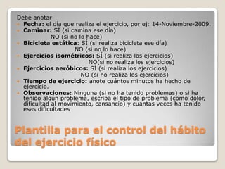 Debe anotar
 Fecha: el día que realiza el ejercicio, por ej: 14-Noviembre-2009.
 Caminar: SÍ (si camina ese día)
             NO (si no lo hace)
 Bicicleta estática: SÍ (si realiza bicicleta ese día)
                     NO (si no lo hace)
 Ejercicios isométricos: SÍ (si realiza los ejercicios)
                           NO(si no realiza los ejercicios)
 Ejercicios aeróbicos: SÍ (si realiza los ejercicios)
                        NO (si no realiza los ejercicios)
 Tiempo de ejercicio: anote cuántos minutos ha hecho de
  ejercicio.
 Observaciones: Ninguna (si no ha tenido problemas) o si ha
  tenido algún problema, escriba el tipo de problema (como dolor,
  dificultad al movimiento, cansancio) y cuántas veces ha tenido
  esas dificultades


Plantilla para el control del hábito
del ejercicio físico
 