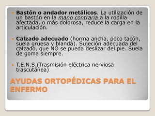    Bastón o andador metálicos. La utilización de
    un bastón en la mano contraria a la rodilla
    afectada, o más dolorosa, reduce la carga en la
    articulación.

   Calzado adecuado (horma ancha, poco tacón,
    suela gruesa y blanda). Sujeción adecuada del
    calzado, que NO se pueda deslizar del pie. Suela
    de goma siempre.

   T.E.N.S.(Trasmisión eléctrica nerviosa
    trascutánea)

AYUDAS ORTOPÉDICAS PARA EL
ENFERMO
 