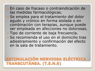  En caso de fracaso o contraindicación de
  las medidas farmacológicas.
 Se emplea para el tratamiento del dolor
  agudo y crónico en forma aislada o en
  combinación con terapias, aunque puede
  ser empleada en afecciones no dolorosas.
 Tipo de corriente de baja frecuencia.
 Se recomienda el uso en el domicilio tras
  adiestramiento y confirmación del efecto
  en la sala de tratamiento.


ESTIMULACIÓN NERVIOSA ELÉCTRICA
TRANSCUTÁNEA. (T.E.N.S)
 