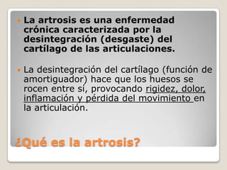    La artrosis es una enfermedad
    crónica caracterizada por la
    desintegración (desgaste) del
    cartílago de las articulaciones.

   La desintegración del cartílago (función de
    amortiguador) hace que los huesos se
    rocen entre sí, provocando rigidez, dolor,
    inflamación y pérdida del movimiento en
    la articulación.



¿Qué es la artrosis?
 
