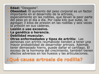    Edad: “Desgaste”.
   Obesidad: El aumento del peso corporal es un factor
    importante en el desarrollo de la artrosis,
    especialmente en las rodillas, que llevan la peor parte
    del peso en el día a día. Por cada kilo que sube, se
    agregan 3 kilos de presión en las rodillas y seis veces
    la presión en sus caderas.
   Lesión o uso excesivo.
   La genética o herencia.
   Debilidad muscular.
   Otras enfermedades y tipos de artritis: Las
    personas con artritis reumatoide tienden a tener una
    mayor probabilidad de desarrollar artrosis. Además
    tener demasiado hierro, puede dañar el cartílago. El
    exceso de la hormona del crecimiento, también tienen
    efectos adversos en los huesos y las articulaciones.

¿Qué causa artrosis de rodilla?
 
