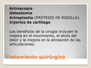  Artroscopia
 Osteotomía
 Artroplastia (PRÓTESIS DE RODILLA).
 Injertos de cartílago


   Los beneficios de la cirugía incluyen la
    mejora en el movimiento, el alivio del
    dolor y la mejora en la alineación de las
    articulaciones.


Tratamiento quirúrgico
 