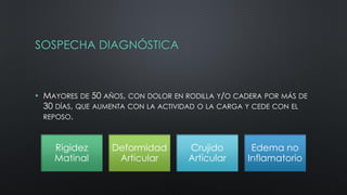 SOSPECHA DIAGNÓSTICA
• MAYORES DE 50 AÑOS, CON DOLOR EN RODILLA Y/O CADERA POR MÁS DE
30 DÍAS, QUE AUMENTA CON LA ACTIVIDAD O LA CARGA Y CEDE CON EL
REPOSO.
Rigidez
Matinal
Deformidad
Articular
Crujido
Articular
Edema no
Inflamatorio
 