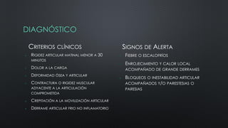 DIAGNÓSTICO
CRITERIOS CLÍNICOS
 RIGIDEZ ARTICULAR MATINAL MENOR A 30
MINUTOS
 DOLOR A LA CARGA
 DEFORMIDAD ÓSEA Y ARTICULAR
 CONTRACTURA O RIGIDEZ MUSCULAR
ADYACENTE A LA ARTICULACIÓN
COMPROMETIDA
 CREPITACIÓN A LA MOVILIZACIÓN ARTICULAR
 DERRAME ARTICULAR FRIO NO INFLAMATORIO
SIGNOS DE ALERTA
 FIEBRE O ESCALOFRÍOS
 ENROJECIMIENTO Y CALOR LOCAL
ACOMPAÑADO DE GRANDE DERRAMES
 BLOQUEOS O INESTABILIDAD ARTICULAR
ACOMPAÑADOS Y/O PARESTESIAS O
PARESIAS
 