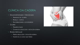 CLÍNICA OA CADERA
• DOLOR ESPONTANEO Y PROVOCADO
• TRIANGULO DE SCARPA
• RODILLA – CIÁTICA
• EXACERBACIONES A LOS ESFUERZOS
• COJERA
• PRIMEROS PASOS
• CAMINA EN ADDUCCION Y ROTACIÓN EXTERNA
• RIGIDEZ ARTICULAR
• PIERDE ABDUCCIÓN Y ROTACIÓN INTERNA
• FLEXIÓN ES LO ULTIMO QUE PIERDE
 