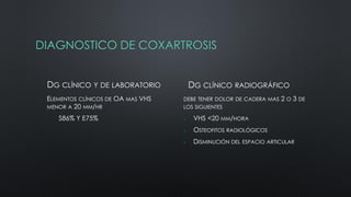 DIAGNOSTICO DE COXARTROSIS
DG CLÍNICO Y DE LABORATORIO
• ELEMENTOS CLÍNICOS DE OA MAS VHS
MENOR A 20 MM/HR
S86% Y E75%
DG CLÍNICO RADIOGRÁFICO
DEBE TENER DOLOR DE CADERA MAS 2 O 3 DE
LOS SIGUIENTES
 VHS <20 MM/HORA
 OSTEOFITOS RADIOLÓGICOS
 DISMINUCIÓN DEL ESPACIO ARTICULAR
 