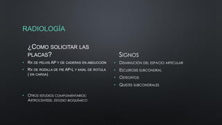 RADIOLOGÍA
¿COMO SOLICITAR LAS
PLACAS?
• RX DE PELVIS AP Y DE CADERAS EN ABDUCCIÓN
• RX DE RODILLA DE PIE AP-L Y AXIAL DE ROTULA
( EN CARGA)
• OTROS ESTUDIOS COMPLEMENTARIOS:
ARTROCENTESIS, ESTUDIO BIOQUÍMICO
SIGNOS
• DISMINUCIÓN DEL ESPACIO ARTICULAR
• ESCLEROSIS SUBCONDRAL
• OSTEOFITOS
• QUISTES SUBCONDRALES
 