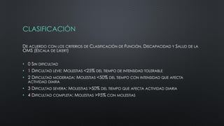 CLASIFICACIÓN
DE ACUERDO CON LOS CRITERIOS DE CLASIFICACIÓN DE FUNCIÓN, DISCAPACIDAD Y SALUD DE LA
OMS (ESCALA DE LIKERT)
• 0 SIN DIFICULTAD
• 1 DIFICULTAD LEVE: MOLESTIAS <25% DEL TIEMPO DE INTENSIDAD TOLERABLE
• 2 DIFICULTAD MODERADA: MOLESTIAS <50% DEL TIEMPO CON INTENSIDAD QUE AFECTA
ACTIVIDAD DIARIA
• 3 DIFICULTAD SEVERA: MOLESTIAS >50% DEL TIEMPO QUE AFECTA ACTIVIDAD DIARIA
• 4 DIFICULTAD COMPLETA: MOLESTIAS >95% CON MOLESTIAS
 