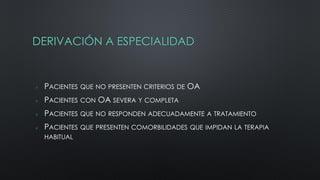 DERIVACIÓN A ESPECIALIDAD
 PACIENTES QUE NO PRESENTEN CRITERIOS DE OA
 PACIENTES CON OA SEVERA Y COMPLETA
 PACIENTES QUE NO RESPONDEN ADECUADAMENTE A TRATAMIENTO
 PACIENTES QUE PRESENTEN COMORBILIDADES QUE IMPIDAN LA TERAPIA
HABITUAL
 
