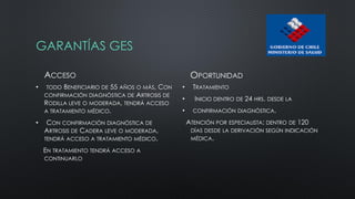GARANTÍAS GES
ACCESO
• TODO BENEFICIARIO DE 55 AÑOS O MÁS, CON
CONFIRMACIÓN DIAGNÓSTICA DE ARTROSIS DE
RODILLA LEVE O MODERADA, TENDRÁ ACCESO
A TRATAMIENTO MÉDICO.
• CON CONFIRMACIÓN DIAGNÓSTICA DE
ARTROSIS DE CADERA LEVE O MODERADA,
TENDRÁ ACCESO A TRATAMIENTO MÉDICO.
EN TRATAMIENTO TENDRÁ ACCESO A
CONTINUARLO
OPORTUNIDAD
• TRATAMIENTO
• INICIO DENTRO DE 24 HRS. DESDE LA
• CONFIRMACIÓN DIAGNÓSTICA.
ATENCIÓN POR ESPECIALISTA: DENTRO DE 120
DÍAS DESDE LA DERIVACIÓN SEGÚN INDICACIÓN
MÉDICA.
 