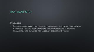 TRATAMIENTO
EVALUACIÓN:
 SE SUGIERE CONSIDERAR COMO RESULTADO TERAPÉUTICO ADECUADO, LA MEJORÍA EN
A LO MENOS 1 GRADO DE LA CAPACIDAD FUNCIONAL RESPECTO AL INICIO DEL
TRATAMIENTO. ESTO EVALUADO POR LA ESCALA DE LIKERT DE 5 PUNTOS
 