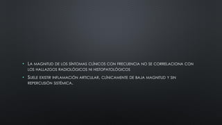 • LA MAGNITUD DE LOS SÍNTOMAS CLÍNICOS CON FRECUENCIA NO SE CORRELACIONA CON
LOS HALLAZGOS RADIOLÓGICOS NI HISTOPATOLÓGICOS
• SUELE EXISTIR INFLAMACIÓN ARTICULAR, CLÍNICAMENTE DE BAJA MAGNITUD Y SIN
REPERCUSIÓN SISTÉMICA.
 