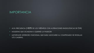 IMPORTANCIA
• ALTA FRECUENCIA (>80% DE LOS >60AÑOS CON ALTERACIONES RADIOLÓGICAS DE OA)
• MOLESTIAS QUE OCASIONA A QUIENES LA PADECEN
• IMPORTANTE DETERIORO FUNCIONAL QUE SUELE ASOCIARSE AL COMPROMISO DE RODILLAS
Y/O CADERAS.
 