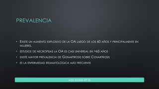 PREVALENCIA
• EXISTE UN AUMENTO EXPLOSIVO DE LA OA LUEGO DE LOS 60 AÑOS Y PRINCIPALMENTE EN
MUJERES.
• ESTUDIOS DE NECROPSIAS LA OA ES CASI UNIVERSAL EN >65 AÑOS
• EXISTE MAYOR PREVALENCIA DE GONARTROSIS SOBRE COXARTROSIS
• ES LA ENFERMEDAD REUMATOLÓGICA MÁS FRECUENTE
van saase et al
 