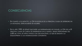 CONSECUENCIAS
• EN CUANTO A SU IMPACTO, LA OA DE RODILLAS ES LA PRINCIPAL CAUSA DE DETERIORO EN
LA MOVILIDAD, ESPECIALMENTE EN MUJERES.
• EN EL AÑO 1990, SE ESTIMÓ QUE ENTRE LAS ENFERMEDADES NO FATALES, LA OA FUE LA 8º
PRINCIPAL CAUSA DE CARGA DE ENFERMEDAD EN EL MUNDO, SIENDO RESPONSABLE DEL
2.8% DEL TOTAL DE AÑOS VIVIDOS CON DISCAPACIDAD, LO QUE ES SIMILAR A LA
ESQUIZOFRENIA O LAS ANORMALIDADES CONGÉNITAS
 