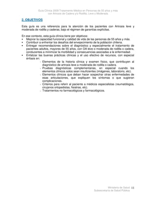 Guía Clínica 2009 Tratamiento Médico en Personas de 55 años y más
con Artrosis de Cadera y/o Rodilla, Leve o Moderada
Ministerio de Salud
Subsecretaría de Salud Pública
11
2. OBJETIVOS
Esta guía es una referencia para la atención de los pacientes con Artrosis leve y
moderada de rodilla y caderas, bajo el régimen de garantías explícitas.
En ese contexto, esta guía clínica tiene por objetivos:
 Mejorar la capacidad funcional y calidad de vida de las personas de 55 años y más.
 Contribuir a enfrentar los desafíos del envejecimiento de la población chilena.
 Entregar recomendaciones sobre el diagnóstico y especialmente el tratamiento de
pacientes adultos, mayores de 55 años, con OA leve o moderada de rodilla o cadera,
conducentes a minimizar la morbilidad y consecuencias asociadas a la enfermedad.
 Enfatizar las buenas prácticas clínicas y el uso efectivo de recursos, con especial
énfasis en:
- Elementos de la historia clínica y examen físico, que contribuyen al
diagnóstico de artrosis leve a moderada de rodilla o cadera.
- Pruebas diagnósticas complementarias, en especial cuando los
elementos clínicos solos sean insuficientes (imágenes, laboratorio, etc).
- Elementos clínicos que deban hacer sospechar otras enfermedades de
esas articulaciones, que expliquen los síntomas o que sugieran
complicaciones.
- Criterios para referir al paciente a médicos especialistas (reumatólogos,
cirujanos ortopedistas, fisiatras, etc).
- Tratamientos no farmacológicos y farmacológicos.
 