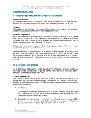 Guía Clínica 2009 Tratamiento Médico en Personas de 55 años y más
con Artrosis de Cadera y/o Rodilla, Leve o Moderada
Ministerio de Salud
Subsecretaría de Salud Pública
12
3. RECOMENDACIONES
3.1 Prevención primaria, tamizaje y sospecha diagnóstica
Prevención Primaria
De acuerdo a la información existente, sería recomendable evitar el sobrepeso y la
obesidad, así como estimular hábitos de vida sana que incluyan el ejercicio regular.
Tamizaje
En la población de 65 años y más aplicar EFAM, instrumento predictor de pérdida de
funcionalidad, evalúa funcionalidad de extremidades inferiores.
Sospecha diagnóstica
Se debe sospechar el diagnóstico de OA de rodilla en todo paciente mayor de 50 años de
edad, que se presente con dolor persistente ( 30 días) en la rodilla(s) que se ha
mantenido en el tiempo, aumenta con la actividad, especialmente al cargar peso sobre la
rodilla o con las escalas y que mejora con el reposo.
Es frecuente encontrar cierto grado de deformidad, rigidez, crujido articular y a veces un
leve aumento de volumen no inflamatorio.
Se debe sospechar el diagnostico de OA de cadera en todo paciente mayor de 50 años
de edad, que se presente con dolor persistente ( 30 días) en la zona coxal
(habitualmente reportado por el paciente como en la zona de la ingle), que se presenta
especialmente en actividad, puede disminuir con el reposo, se asocie o no a limitación
funcional.
3.2 Confirmación diagnóstica
En el diagnostico diferencial se debe considerar la inflamación articular (artritis) de
diferentes causas, reumatismos de partes blandas como bursitis y tendinitis, dolores
referidos y lesiones traumáticas, entre otros.
Criterios de severidad
Para facilitar la identificación de los pacientes, a los cuales se refiere esta guía, se
considerarán los criterios Internacionales de Clasificación de Función, Discapacidad y
Salud de la OMS, publicados el año 2003. De acuerdo a esta clasificación, se consideran
las siguientes categorías:
0. Sin dificultad
1. Dificultad leve, cuando los pacientes tengan molestias que estén presentes menos
del 25% del tiempo, con una intensidad que la persona puede tolerar y que ocurre
infrecuentemente en los últimos 30 días.
2. Dificultad moderada, cuando el paciente tenga molestias durante menos del 50%
del tiempo, con una intensidad que interfiere con las actividades de la vida diaria y
que ocurre ocasionalmente en el periodo de los últimos 30 días.
 