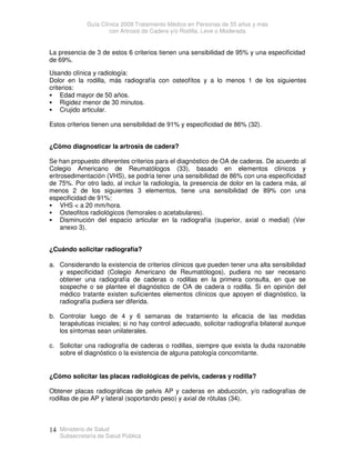 Guía Clínica 2009 Tratamiento Médico en Personas de 55 años y más
con Artrosis de Cadera y/o Rodilla, Leve o Moderada
Ministerio de Salud
Subsecretaría de Salud Pública
14
La presencia de 3 de estos 6 criterios tienen una sensibilidad de 95% y una especificidad
de 69%.
Usando clínica y radiología:
Dolor en la rodilla, más radiografía con osteofítos y a lo menos 1 de los siguientes
criterios:
 Edad mayor de 50 años.
 Rigidez menor de 30 minutos.
 Crujido articular.
Estos criterios tienen una sensibilidad de 91% y especificidad de 86% (32).
¿Cómo diagnosticar la artrosis de cadera?
Se han propuesto diferentes criterios para el diagnóstico de OA de caderas. De acuerdo al
Colegio Americano de Reumatólogos (33), basado en elementos clínicos y
eritrosedimentación (VHS), se podría tener una sensibilidad de 86% con una especificidad
de 75%. Por otro lado, al incluir la radiología, la presencia de dolor en la cadera más, al
menos 2 de los siguientes 3 elementos, tiene una sensibilidad de 89% con una
especificidad de 91%:
 VHS  a 20 mm/hora.
 Osteofitos radiológicos (femorales o acetabulares).
 Disminución del espacio articular en la radiografía (superior, axial o medial) (Ver
anexo 3).
¿Cuándo solicitar radiografía?
a. Considerando la existencia de criterios clínicos que pueden tener una alta sensibilidad
y especificidad (Colegio Americano de Reumatólogos), pudiera no ser necesario
obtener una radiografía de caderas o rodillas en la primera consulta, en que se
sospeche o se plantee el diagnóstico de OA de cadera o rodilla. Si en opinión del
médico tratante existen suficientes elementos clínicos que apoyen el diagnóstico, la
radiografía pudiera ser diferida.
b. Controlar luego de 4 y 6 semanas de tratamiento la eficacia de las medidas
terapéuticas iniciales; si no hay control adecuado, solicitar radiografía bilateral aunque
los síntomas sean unilaterales.
c. Solicitar una radiografía de caderas o rodillas, siempre que exista la duda razonable
sobre el diagnóstico o la existencia de alguna patología concomitante.
¿Cómo solicitar las placas radiológicas de pelvis, caderas y rodilla?
Obtener placas radiográficas de pelvis AP y caderas en abducción, y/o radiografías de
rodillas de pie AP y lateral (soportando peso) y axial de rótulas (34).
 