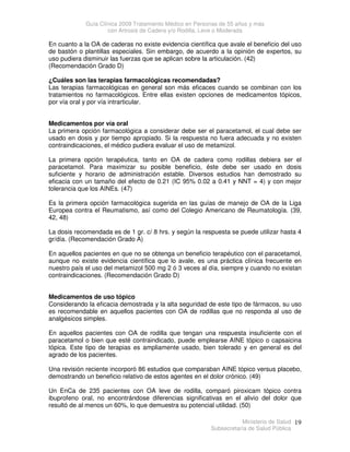 Guía Clínica 2009 Tratamiento Médico en Personas de 55 años y más
con Artrosis de Cadera y/o Rodilla, Leve o Moderada
Ministerio de Salud
Subsecretaría de Salud Pública
19
En cuanto a la OA de caderas no existe evidencia científica que avale el beneficio del uso
de bastón o plantillas especiales. Sin embargo, de acuerdo a la opinión de expertos, su
uso pudiera disminuir las fuerzas que se aplican sobre la articulación. (42)
(Recomendación Grado D)
¿Cuáles son las terapias farmacológicas recomendadas?
Las terapias farmacológicas en general son más eficaces cuando se combinan con los
tratamientos no farmacológicos. Entre ellas existen opciones de medicamentos tópicos,
por vía oral y por vía intrarticular.
Medicamentos por vía oral
La primera opción farmacológica a considerar debe ser el paracetamol, el cual debe ser
usado en dosis y por tiempo apropiado. Si la respuesta no fuera adecuada y no existen
contraindicaciones, el médico pudiera evaluar el uso de metamizol.
La primera opción terapéutica, tanto en OA de cadera como rodillas debiera ser el
paracetamol. Para maximizar su posible beneficio, éste debe ser usado en dosis
suficiente y horario de administración estable. Diversos estudios han demostrado su
eficacia con un tamaño del efecto de 0.21 (IC 95% 0.02 a 0.41 y NNT = 4) y con mejor
tolerancia que los AINEs. (47)
Es la primera opción farmacológica sugerida en las guías de manejo de OA de la Liga
Europea contra el Reumatismo, así como del Colegio Americano de Reumatología. (39,
42, 48)
La dosis recomendada es de 1 gr. c/ 8 hrs. y según la respuesta se puede utilizar hasta 4
gr/día. (Recomendación Grado A)
En aquellos pacientes en que no se obtenga un beneficio terapéutico con el paracetamol,
aunque no existe evidencia científica que lo avale, es una práctica clínica frecuente en
nuestro país el uso del metamizol 500 mg 2 ó 3 veces al día, siempre y cuando no existan
contraindicaciones. (Recomendación Grado D)
Medicamentos de uso tópico
Considerando la eficacia demostrada y la alta seguridad de este tipo de fármacos, su uso
es recomendable en aquellos pacientes con OA de rodillas que no responda al uso de
analgésicos simples.
En aquellos pacientes con OA de rodilla que tengan una respuesta insuficiente con el
paracetamol o bien que esté contraindicado, puede emplearse AINE tópico o capsaicina
tópica. Este tipo de terapias es ampliamente usado, bien tolerado y en general es del
agrado de los pacientes.
Una revisión reciente incorporó 86 estudios que comparaban AINE tópico versus placebo,
demostrando un beneficio relativo de estos agentes en el dolor crónico. (49)
Un EnCa de 235 pacientes con OA leve de rodilla, comparó piroxicam tópico contra
ibuprofeno oral, no encontrándose diferencias significativas en el alivio del dolor que
resultó de al menos un 60%, lo que demuestra su potencial utilidad. (50)
 