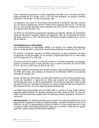 Guía Clínica 2009 Tratamiento Médico en Personas de 55 años y más
con Artrosis de Cadera y/o Rodilla, Leve o Moderada
Ministerio de Salud
Subsecretaría de Salud Pública
20
Estos medicamentos producen un alivio significativo del dolor, con un tamaño del efecto
medio estimado en 0.31 (rango -0.05 a 1.03). Son bien tolerados y se asocian a eventos
adversos en menos del 1.5% de los pacientes. (39)
La capsaisina, que actúa en forma tópica disminuyendo la sensación dolorosa, requiere
de a lo menos 4 aplicaciones al día; el efecto clínico aparece entre los 14 a 28 días de
uso. Un meta-análisis demostró que la capsaisina es útil en OA de la rodilla, con una OR
de 4.36 para alivio del dolor. (51)
Un EnCA con 70 pacientes comparando capsaisina con placebo, detectó una significativa
reducción del dolor en aquellos tratados con capsaisina. (52) Se ha estimado su tamaño
del efecto entre 0.41 y 0.56. (39) No existe información científica respecto de su uso en
OA de caderas.
Antiinflamatorios no esteroidales
Los antiinflamatorios no esteroidales, debido a su eficacia, son usados frecuentemente
para el manejo del dolor e inflamación ocasional que presentan los pacientes con OA. (47)
De acuerdo a revisiones recientes, los AINEs producirían un alivio significativo del dolor
en pacientes con OA de rodillas, con un tamaño o magnitud del efecto con un valor medio
de 0.50 (rango de 0.47 a 0.96) (39)
En cuanto a la OA de cadera, una RS que incorporó 14 EnCAs comparados con placebo,
reporta un beneficio sobre el alivio del dolor con un tamaño del efecto de 0.69 (IC 95%
0.12 a 1.26), con un NNT de 4 (IC 95% 3 a 6). (53)
No existe evidencia contundente que permita aseverar superior eficacia general de un tipo
de AINE sobre otros. Sin embargo, la eficacia de los diferentes AINEs en el paciente
individual es variable. (54)
Existen estudios que demuestran una adecuada eficacia en cuanto al alivio del dolor para
el uso de ibuprofeno y naproxeno en dosis que pudieran ser consideradas como
insuficientes para tener un efecto antiinflamatorio. En el caso de Ibuprofeno, dosis de 400
mg cada 8 horas han resultado tan efectivas en cuanto al alivio del dolor como ibuprofeno
800 mg cada 8 horas, con mejor tolerancia gastrointestinal. (55)
Las diferencias fundamentales entre los AINEs están en cuanto a su vida media, costos y
seguridad gastrointestinal. En aquellos pacientes con bajo riesgo de daño GI, entre los
AINEs más frecuentemente usados están el diclofenaco sódico, ibuprofeno, meloxicam y
naproxeno.
Recomendación: En aquellos pacientes que no tengan una respuesta satisfactoria al uso
apropiado de analgésicos simples y/o agentes tópicos, se puede considerar el uso de un
AINE por vía oral. La recomendación es usar los AINEs a la menor dosis efectiva y si ello
no lograra mejoría sintomática significativa (luego de a lo menos 10 días de uso regular)
podrá ser usado en dosis antiinflamatoria tradicional.
 
