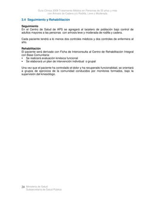 Guía Clínica 2009 Tratamiento Médico en Personas de 55 años y más
con Artrosis de Cadera y/o Rodilla, Leve o Moderada
Ministerio de Salud
Subsecretaría de Salud Pública
24
3.4 Seguimiento y Rehabilitación
Seguimiento
En el Centro de Salud de APS se agregará al tarjetero de población bajo control de
adultos mayores a las personas con artrosis leve y moderada de rodilla y cadera.
Cada paciente tendrá a lo menos dos controles médicos y dos controles de enfermera al
año.
Rehabilitación
El paciente será derivado con Ficha de Interconsulta al Centro de Rehabilitación Integral
con Base Comunitaria:
 Se realizará evaluación kinésica funcional
 Se elaborará un plan de intervención individual o grupal
Una vez que el paciente ha controlado el dolor y ha recuperado funcionalidad, se orientará
a grupos de ejercicios de la comunidad conducidos por monitores formados, bajo la
supervisión del kinesiólogo.
 
