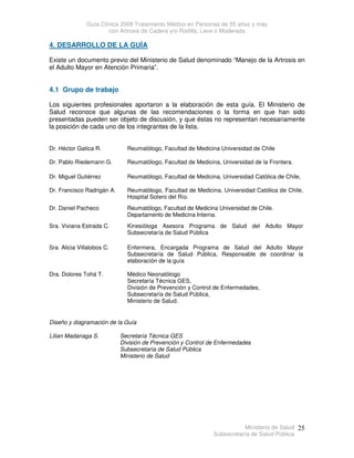Guía Clínica 2009 Tratamiento Médico en Personas de 55 años y más
con Artrosis de Cadera y/o Rodilla, Leve o Moderada
Ministerio de Salud
Subsecretaría de Salud Pública
25
4. DESARROLLO DE LA GUÍA
Existe un documento previo del Ministerio de Salud denominado “Manejo de la Artrosis en
el Adulto Mayor en Atención Primaria”.
4.1 Grupo de trabajo
Los siguientes profesionales aportaron a la elaboración de esta guía. El Ministerio de
Salud reconoce que algunas de las recomendaciones o la forma en que han sido
presentadas pueden ser objeto de discusión, y que éstas no representan necesariamente
la posición de cada uno de los integrantes de la lista.
Dr. Héctor Gatica R. Reumatólogo, Facultad de Medicina Universidad de Chile
Dr. Pablo Riedemann G. Reumatólogo, Facultad de Medicina, Universidad de la Frontera.
Dr. Miguel Gutiérrez Reumatólogo, Facultad de Medicina, Universidad Católica de Chile,
Dr. Francisco Radrigán A. Reumatólogo, Facultad de Medicina, Universidad Católica de Chile,
Hospital Sotero del Río.
Dr. Daniel Pacheco Reumatólogo, Facultad de Medicina Universidad de Chile.
Departamento de Medicina Interna.
Sra. Viviana Estrada C. Kinesióloga Asesora Programa de Salud del Adulto Mayor
Subsecretaría de Salud Pública
Sra. Alicia Villalobos C. Enfermera, Encargada Programa de Salud del Adulto Mayor
Subsecretaría de Salud Pública, Responsable de coordinar la
elaboración de la guía
Dra. Dolores Tohá T. Médico Neonatólogo
Secretaría Técnica GES,
División de Prevención y Control de Enfermedades,
Subsecretaría de Salud Pública,
Ministerio de Salud.
Diseño y diagramación de la Guía
Lilian Madariaga S. Secretaría Técnica GES
División de Prevención y Control de Enfermedades
Subsecretaría de Salud Pública
Ministerio de Salud
 