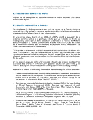Guía Clínica 2009 Tratamiento Médico en Personas de 55 años y más
con Artrosis de Cadera y/o Rodilla, Leve o Moderada
Ministerio de Salud
Subsecretaría de Salud Pública
26
4.2 Declaración de conflictos de interés
Ninguno de los participantes ha declarado conflicto de interés respecto a los temas
abordados en la guía.
4.3 Revisión sistemática de la literatura
Para la elaboración de la propuesta de esta guía de manejo de la Osteoartritis leve y
moderada de rodilla, se llevó a cabo una revisión sistemática de la bibliografía mediante
una estrategia diseñada previamente para este propósito.
En una primera etapa, durante el año 2003, el MINSAL solicitó la evaluación de la
evidencia científica relativo a la patología, estudio que fue realizado por Centro de
Investigación y Gestión para la Salud Basada en Evidencias de la Facultad de Medicina
de la Universidad de la Frontera. El informe final de dicha evaluación “Estudio del análisis
de la información científica para el desarrollo de protocolos AUGE, Osteoartritis” fue
usado como documento inicial de referencia.
Considerando que la revisión bibliográfica para dicho informe incluyó publicaciones sólo
hasta Octubre del año 2003, de manera adicional se realizó una búsqueda bibliográfica
complementaria para el periodo entre Octubre del 2003 hasta el 30 de Marzo del 2006. La
búsqueda estuvo restringida a meta-análisis o revisiones sistemáticas de tratamientos en
OA del adulto.
En una segunda etapa, se realizó una búsqueda exhaustiva de guías de práctica clínica
publicadas. Los criterios de inclusión fueron pacientes adultos con Osteoartritis, y los
términos de búsqueda fueron “osteoarthritis” AND “guidelines” OR “practice guidelines”.
Además de lo anterior se revisaron y consideraron las siguientes guías clínicas existentes:
- Ottawa Panel evidence-based clinical practice guidelines for therapeutic exercises and
manual therapy in the management of osteoarthritis. Ottawa panel evidence-based
clinical practice guidelines for therapeutic exercises and manual therapy in the
management of osteoarthritis. Phys Ther 2005; 85:907-71.
- Diagnosis and treatment of adult degenerative joint disease (DJD) of the knee. Institute
for Clinical Systems Improvement (ICSI). Diagnosis and treatment of adult
degenerative joint disease (DJD) of the knee. Bloomington (MN): Institute for Clinical
Systems Improvement (ICSI); 2004 Nov. 43 pages.
- AAOS clinical guideline on osteoarthritis of the knee (phase II). American Academy of
Orthopaedic Surgeons. AAOS clinical guideline on osteoarthritis of the knee (phase II).
Rosemont (IL): American Academy of Orthopaedic Surgeons; 2003. 15 pages.
- Guidelines for the Medical Management of Osteoartritis Part I. Osteoarthritis of the Hip
Marc C. Hochberg, Roy D. Altman, Kenneth D. Brandt, Bruce M. Clark, Paul A.
Dieppe, Marie R. Griffin, Roland W. Moskowitz, And Thomas J. Schnitzer Arthritis 
Rheumatism. 1995; 38:1535 -1540
 