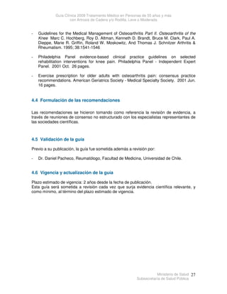 Guía Clínica 2009 Tratamiento Médico en Personas de 55 años y más
con Artrosis de Cadera y/o Rodilla, Leve o Moderada
Ministerio de Salud
Subsecretaría de Salud Pública
27
- Guidelines for the Medical Management of Osteoarthritis Part II. Osteoarthritis of the
Knee Marc C. Hochberg, Roy D. Altman, Kenneth D. Brandt, Bruce M. Clark, Paul A.
Dieppe, Marie R. Griffin, Roland W. Moskowitz, And Thomas J. Schnitzer Arthritis 
Rheumatism. 1995; 38:1541-1546
- Philadelphia Panel evidence-based clinical practice guidelines on selected
rehabilitation interventions for knee pain. Philadelphia Panel - Independent Expert
Panel. 2001 Oct. 26 pages.
- Exercise prescription for older adults with osteoarthritis pain: consensus practice
recommendations. American Geriatrics Society - Medical Specialty Society. 2001 Jun.
16 pages.
4.4 Formulación de las recomendaciones
Las recomendaciones se hicieron tomando como referencia la revisión de evidencia, a
través de reuniones de consenso no estructurado con los especialistas representantes de
las sociedades científicas.
4.5 Validación de la guía
Previo a su publicación, la guía fue sometida además a revisión por:
- Dr. Daniel Pacheco, Reumatólogo, Facultad de Medicina, Universidad de Chile.
4.6 Vigencia y actualización de la guía
Plazo estimado de vigencia: 2 años desde la fecha de publicación.
Esta guía será sometida a revisión cada vez que surja evidencia científica relevante, y
como mínimo, al término del plazo estimado de vigencia.
 