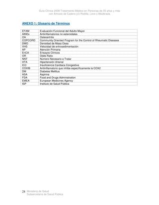 Guía Clínica 2009 Tratamiento Médico en Personas de 55 años y más
con Artrosis de Cadera y/o Rodilla, Leve o Moderada
Ministerio de Salud
Subsecretaría de Salud Pública
28
ANEXO 1: Glosario de Términos
EFAM Evaluación Funcional del Adulto Mayor
AINEs Antiinflamatorios no esteroidales
OA Osteoartritis
COPCORD Community Oriented Program for the Control of Rheumatic Diseases
DMO Densidad de Masa Osea
VHS Velocidad de eritrosedimentación
AP Atención Primaria
EnCA Ensayos Clínicos
OR Odds Ratio
NNT Número Necesario a Tratar
HTA Hipertensión Arterial
ICC Insuficiencia Cardiaca Congestiva
COXIB Antiinflamatorio que inhibe específicamente la COX2
DM Diabetes Mellitus
ASA Aspirina
FDA Food and Drugs Administration
EMEA European Medicines Agency
ISP Instituto de Salud Pública
 