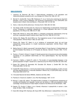 Guía Clínica 2009 Tratamiento Médico en Personas de 55 años y más
con Artrosis de Cadera y/o Rodilla, Leve o Moderada
Ministerio de Salud
Subsecretaría de Salud Pública
33
BIBLIOGRAFÍA
1. Lawrence JS, Bremmer JM, Bier F. Osteo-arthrosis: prevalence in the population and
relationship between symptoms and x-ray changes Ann Rheum Dis 1066; 25:1-24.
2. Bennett K, Cardiel MH, Ferraz MB, Riedemann P, et al. Community screening for rheumatic
disorders: Cross Cultural Adaptation and Screening Characteristics of the COPCORD core
Questionnaire in Brazil, Chile and Mexico J. Rheumatol 1997; 24:160-168.
3. Heine J. Uber die arthritis deformans. Virchows Archiv 1926; 260: 521-563.
4. Van Saase JLCM, Van Romunde LKJ, Cats A et al. Epidemiology of osteoarthritis: Zoertermeer
survey. Comparison of radiologic osteoarthritis in a Dutch population with than in 10 other
populations. Ann Rheum Dis 1989; 48: 271-280.
5. Wilson MG, Michet CJ, Ilstrup DM, Melton LJ. Idiopathic symptomatic osteoarthritis of the hip
and knee: a population based incidente study. Mayo Clin Proc 1990; 65:1214-1221.
6. Kallman DA, Wigley FM, Scott WW et al. The longitudinal course of hand osteoarthrtitis in a
male population. Arthritis Rheum 1990; 33:1323-1332.
7. Oliveria SA, Felson DT, Reed JL et al. Incidence of symptomatic hand, hip and knee
osteoarthritis among patients in a health maintenance organization. Arthritis Rheum 1995;
38:1134-1141.
8. Ballina García FJ, Martin LascuevasP, Hernández Mejía R, Cueto Espinar A. Epidemiología de
la Enfermedades Reumáticas en el Principado de Asturias. Atención Primaria 1993; 11:219-
224.
9. Paulino J, Pinedo A, Wong C, Crespo D. Estudio general de la frecuencia de las enfermedades
reumáticas en una población determinada con fines epidemiológicos. Rev Esp Reumatol
1982;9:1-8.
10. Carmona I, Ballina J, Gabriel R, Laffon A. The burden of musculoskeletal diseases in the
general population of Spain: results from a national survey Ann Rheum Dis 2001;60:1040-1045.
11. Reyes GA, Guibert M, Hernandez AA, Gonzalez ZA, Alcocer J, Cardiel MH. Clin Exp
Rheumatol 2000; 18:739-742.
12. Cardiel MH, Rojas-Serrano J. Community based study to estimate prevalence, burden of iones
and help seeking behavior in rheumatic diseases in Mexico City. A COPCORD study. Clin Exp
Rheumatol 2002; 20:617-24.
13. I Encuesta Nacional de Salud, MINSAL, Gobierno de Chile, 2003.
14. Pacheco D, Vizcarra G, Castillo V, et al. Rev Reumatología. 1997; 13:101
15. Murray C, Lopez AD, editors. The global burden of disease. A comprehensive assessment of
mortality and disability from diseases, injuries and risk factors in 1990 and projected to 2020.
Cambridge. Harvard School of Public Health on behalf of the WHO and the World Bank, 1996.
16. Spector TD, Cicuttini F, Baker J et al. Genetic influences in osteoarthritis in women: a twin
study. Br Med J 1996; 312:940-944.
17. Davis MA; Ettinger WH; Neuhaus JM; Hauck WW. Sex differences in osteoarthritis of the knee.
 