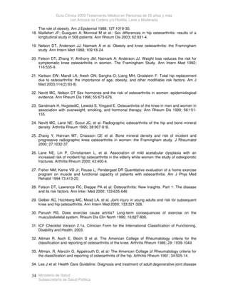 Guía Clínica 2009 Tratamiento Médico en Personas de 55 años y más
con Artrosis de Cadera y/o Rodilla, Leve o Moderada
Ministerio de Salud
Subsecretaría de Salud Pública
34
The role of obesity. Am J Epidemiol 1988; 127:1019-30.
18. Maillefert JF; Gueguen A; Monreal M et al.: Sex differences in hip osteoarthritis: results of a
longitudinal study in 508 patients. Ann Rheum Dis 2003; 62:931-4.
19. Nelson DT, Anderson JJ, Naimark A et al. Obesity and knee osteoarthritis: the Framingham
study. Ann Intern Med 1988; 109:18-24.
20. Felson DT; Zhang Y; Anthony JM; Naimark A; Anderson JJ. Weight loss reduces the risk for
symptomatic knee osteoarthritis in women. The Framingham Study. Ann Intern Med 1992;
116:535-9.
21. Karlson EW; Mandl LA; Aweh GN; Sangha O; Liang MH; Grodstein F: Total hip replacement
due to osteoarthritis: the importance of age, obesity, and other modifiable risk factors. Am J
Med 2003;114(2):93-8)
22. Nevitt MC, Nelson DT Sex hormones and the risk of osteoarthritis in women: epidemiological
evidence. Ann Rheum Dis 1996; 55:673-676.
23. Sandmark H, HogstedtC, Lewold S, Vingard E. Osteoarthritis of the knee in men and women in
association with overweight, smoking, and hormonal therapy. Ann Rheum Dis 1999; 58:151-
155.
24. Nevitt MC, Lane NE, Scout JC, et al. Radiographic osteoarthritis of the hip and bone mineral
density. Arthritis Rheum 1995; 38:907-916.
25. Zhang Y, Hannan MT, Chaisson CE et al. Bone mineral density and risk of incident and
progressive radiographic knee osteoarthritis in women: the Framingham study. J Rheumatol
2000; 27:1032-37.
26. Lane NE, Lin P, Christiansen L, et al. Association of mild acetabular dysplasia with an
increased risk of incident hip osteoarthritis in the elderly white women: the study of osteoporotic
fractures. Arthritis Rheum 2000; 43:400-4.
27. Fisher NM; Kame VD Jr; Rouse L; Pendergast DR Quantitative evaluation of a home exercise
program on muscle and functional capacity of patients with osteoarthritis. Am J Phys Med
Rehabil 1994 73:413-20.
28. Felson DT, Lawrence RC, Dieppe PA et al: Osteoarthritis: New Insights. Part 1: The disease
and its risk factors. Ann Inter. Med 2000; 133:635-646
29. Gelber AC, Hochberg MC, Mead LA, et al. Joint injury in young adults and risk for subsequent
knee and hip osteoarthritis. Ann Intern Med 2000; 133:321-328.
30. Panush RS. Does exercise cause artritis? Long-term consequences of exercise on the
musculoskeletal system. Rheum Dis Clin North 1990; 16:827-836.
31. ICF Checklist Version 2.1a, Clinician Form for the International Classification of Functioning,
Disability and Health, 2003.
32. Altman R, Asch E, Bloch D et al. The American College of Rheumatology criteria for the
classification and reporting of osteoarthritis of the knee. Arthritis Rheum 1986; 29: 1039-1049.
33. Altman, R, Alarcón G, Appelrouth D, et al: The American Collage of Rheumatology criteria for
the classification and reporting of osteoarthritis of the hip. Arthritis Rheum 1991; 34:505-14.
34. Lee J et al: Health Care Guideline: Diagnosis and treatment of adult degenerative joint disease
 