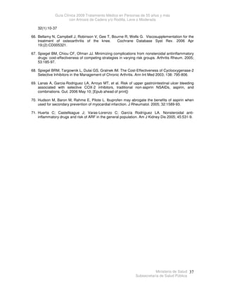 Guía Clínica 2009 Tratamiento Médico en Personas de 55 años y más
con Artrosis de Cadera y/o Rodilla, Leve o Moderada
Ministerio de Salud
Subsecretaría de Salud Pública
37
32(1):10-37
66. Bellamy N, Campbell J, Robinson V, Gee T, Bourne R, Wells G. Viscosupplementation for the
treatment of osteoarthritis of the knee. Cochrane Database Syst Rev. 2006 Apr
19;(2):CD005321.
67. Spiegel BM, Chiou CF, Ofman JJ. Minimizing complications from nonsteroidal antiinflammatory
drugs: cost-effectiveness of competing strategies in varying risk groups. Arthritis Rheum. 2005;
53:185-97.
68. Spiegel BRM, Targownik L, Dulai GS, Gralnek IM. The Cost-Effectiveness of Cyclooxygenase-2
Selective Inhibitors in the Management of Chronic Arthritis. Ann Int Med 2003; 138: 795-806.
69. Lanas A, Garcia-Rodriguez LA, Arroyo MT, et al. Risk of upper gastrointestinal ulcer bleeding
associated with selective COX-2 inhibitors, traditional non-aspirin NSAIDs, aspirin, and
combinations. Gut. 2006 May 10; [Epub ahead of print])
70. Hudson M, Baron M, Rahme E, Pilote L. Ibuprofen may abrogate the benefits of aspirin when
used for secondary prevention of myocardial infarction. J Rheumatol. 2005; 32:1589-93.
71. Huerta C; Castellsague J; Varas-Lorenzo C; García Rodríguez LA. Nonsteroidal anti-
inflammatory drugs and risk of ARF in the general population. Am J Kidney Dis 2005; 45:531-9.
 