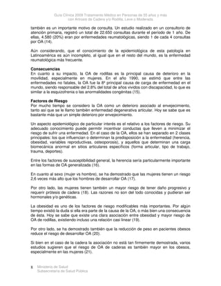 Guía Clínica 2009 Tratamiento Médico en Personas de 55 años y más
con Artrosis de Cadera y/o Rodilla, Leve o Moderada
Ministerio de Salud
Subsecretaría de Salud Pública
8
también es un importante motivo de consulta. Un estudio realizado en un consultorio de
atención primaria, registró un total de 22.650 consultas durante el período de 1 año. De
ellas, 4.580 (20%) eran por enfermedades reumatológicas, siendo 1 de cada 4 consultas
por OA (14).
Aún considerando, que el conocimiento de la epidemiológica de esta patología en
Latinoamérica es aún incompleto, al igual que en el resto del mundo, es la enfermedad
reumatológica más frecuente.
Consecuencias
En cuanto a su impacto, la OA de rodillas es la principal causa de deterioro en la
movilidad, especialmente en mujeres. En el año 1990, se estimó que entre las
enfermedades no fatales, la OA fue la 8º principal causa de carga de enfermedad en el
mundo, siendo responsable del 2.8% del total de años vividos con discapacidad, lo que es
similar a la esquizofrenia o las anormalidades congénitas (15).
Factores de Riesgo
Por mucho tiempo se considero la OA como un deterioro asociado al envejecimiento,
tanto así que se le llamo también enfermedad degenerativa articular. Hoy se sabe que es
bastante más que un simple deterioro por envejecimiento.
Un aspecto epidemiológico de particular interés es el relativo a los factores de riesgo. Su
adecuado conocimiento puede permitir incentivar conductas que lleven a minimizar el
riesgo de sufrir una enfermedad. En el caso de la OA, ellos se han separado en 2 clases
principales: los que influencian o determinan la predisposición a la enfermedad (herencia,
obesidad, variables reproductivas, osteoporosis), y aquellos que determinan una carga
biomecánica anormal en sitios articulares específicos (forma articular, tipo de trabajo,
trauma, deportes).
Entre los factores de susceptibilidad general, la herencia sería particularmente importante
en las formas de OA generalizada (16).
En cuanto al sexo (mujer vs hombre), se ha demostrado que las mujeres tienen un riesgo
2,6 veces más alto que los hombres de desarrollar OA (17).
Por otro lado, las mujeres tienen también un mayor riesgo de tener daño progresivo y
requerir prótesis de cadera (18). Las razones no son del todo conocidas y pudieran ser
hormonales y/o genéticas.
La obesidad es uno de los factores de riesgo modificables más importantes. Por algún
tiempo existió la duda si ella era parte de la causa de la OA, o más bien una consecuencia
de ésta. Hoy se sabe que existe una clara asociación entre obesidad y mayor riesgo de
OA de rodillas, existiendo incluso una relación casi linear (19).
Por otro lado, se ha demostrado también que la reducción de peso en pacientes obesos
reduce el riesgo de desarrollar OA (20).
Si bien en el caso de la cadera la asociación no está tan firmemente demostrada, varios
estudios sugieren que el riesgo de OA de caderas es también mayor en los obesos,
especialmente en las mujeres (21).
 