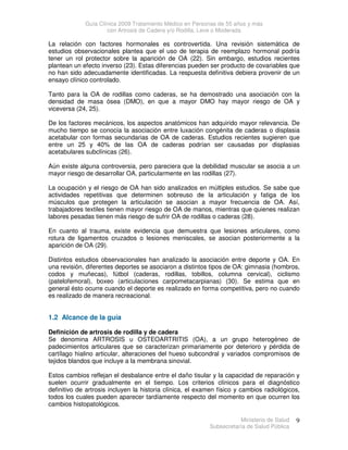Guía Clínica 2009 Tratamiento Médico en Personas de 55 años y más
con Artrosis de Cadera y/o Rodilla, Leve o Moderada
Ministerio de Salud
Subsecretaría de Salud Pública
9
La relación con factores hormonales es controvertida. Una revisión sistemática de
estudios observacionales plantea que el uso de terapia de reemplazo hormonal podría
tener un rol protector sobre la aparición de OA (22). Sin embargo, estudios recientes
plantean un efecto inverso (23). Estas diferencias pueden ser producto de covariables que
no han sido adecuadamente identificadas. La respuesta definitiva debiera provenir de un
ensayo clínico controlado.
Tanto para la OA de rodillas como caderas, se ha demostrado una asociación con la
densidad de masa ósea (DMO), en que a mayor DMO hay mayor riesgo de OA y
viceversa (24, 25).
De los factores mecánicos, los aspectos anatómicos han adquirido mayor relevancia. De
mucho tiempo se conocía la asociación entre luxación congénita de caderas o displasia
acetabular con formas secundarias de OA de caderas. Estudios recientes sugieren que
entre un 25 y 40% de las OA de caderas podrían ser causadas por displasias
acetabulares subclínicas (26).
Aún existe alguna controversia, pero pareciera que la debilidad muscular se asocia a un
mayor riesgo de desarrollar OA, particularmente en las rodillas (27).
La ocupación y el riesgo de OA han sido analizados en múltiples estudios. Se sabe que
actividades repetitivas que determinen sobreuso de la articulación y fatiga de los
músculos que protegen la articulación se asocian a mayor frecuencia de OA. Así,
trabajadores textiles tienen mayor riesgo de OA de manos, mientras que quienes realizan
labores pesadas tienen más riesgo de sufrir OA de rodillas o caderas (28).
En cuanto al trauma, existe evidencia que demuestra que lesiones articulares, como
rotura de ligamentos cruzados o lesiones meniscales, se asocian posteriormente a la
aparición de OA (29).
Distintos estudios observacionales han analizado la asociación entre deporte y OA. En
una revisión, diferentes deportes se asociaron a distintos tipos de OA: gimnasia (hombros,
codos y muñecas), fútbol (caderas, rodillas, tobillos, columna cervical), ciclismo
(patelofemoral), boxeo (articulaciones carpometacarpianas) (30). Se estima que en
general ésto ocurre cuando el deporte es realizado en forma competitiva, pero no cuando
es realizado de manera recreacional.
1.2 Alcance de la guía
Definición de artrosis de rodilla y de cadera
Se denomina ARTROSIS u OSTEOARTRITIS (OA), a un grupo heterogéneo de
padecimientos articulares que se caracterizan primariamente por deterioro y pérdida de
cartílago hialino articular, alteraciones del hueso subcondral y variados compromisos de
tejidos blandos que incluye a la membrana sinovial.
Estos cambios reflejan el desbalance entre el daño tisular y la capacidad de reparación y
suelen ocurrir gradualmente en el tiempo. Los criterios clínicos para el diagnóstico
definitivo de artrosis incluyen la historia clínica, el examen físico y cambios radiológicos,
todos los cuales pueden aparecer tardíamente respecto del momento en que ocurren los
cambios histopatológicos.
 