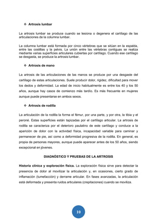 10
 Artrosis lumbar
La artrosis lumbar se produce cuando se lesiona o degenera el cartílago de las
articulaciones de la columna lumbar.
La columna lumbar está formada por cinco vértebras que se sitúan en la espalda,
entre las costillas y la pelvis. La unión entre las vértebras contiguas se realiza
mediante varias superficies articulares cubiertas por cartílago. Cuando ese cartílago
se desgasta, se produce la artrosis lumbar.
 Artrosis de mano
La artrosis de las articulaciones de las manos se produce por una desgaste del
cartílago de estas articulaciones. Suele producir dolor, rigidez, dificultad para mover
los dedos y deformidad. La edad de inicio habitualmente es entre los 40 y los 50
años, aunque hay casos de comienzo más tardío. Es más frecuente en mujeres
aunque puede presentarse en ambos sexos.
 Artrosis de rodilla
La articulación de la rodilla la forma el fémur, por una parte, y por otra, la tibia y el
peroné. Estas superficies están tapizadas por el cartílago articular. La artrosis de
rodilla se caracteriza por el deterioro paulatino de este cartílago y conduce a la
aparición de dolor con la actividad física, incapacidad variable para caminar y
permanecer de pie, así como a deformidad progresiva de la rodilla. En general, es
propia de personas mayores, aunque puede aparecer antes de los 50 años, siendo
excepcional en jóvenes.
DIAGNÓSTICO Y PRUEBAS DE LA ARTROSIS
Historia clínica y exploración física. La exploración física sirve para detectar la
presencia de dolor al movilizar la articulación y, en ocasiones, cierto grado de
inflamación (tumefacción) y derrame articular. En fases avanzadas, la articulación
está deformada y presenta ruidos articulares (crepitaciones) cuando se moviliza.
 