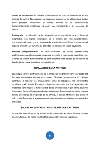 11
Datos de laboratorio. La artrosis habitualmente no produce alteraciones en los
análisis de sangre. No obstante, en ocasiones, pueden ser de utilidad para excluir
otros procesos reumáticos. El líquido articular es de características
fundamentalmente mecánicas, es decir, casi transparente y sin presencia de
células.
Radiografía. La utilización de la radiografía es imprescindible para confirmar el
diagnóstico. Los signos radiológicos de la artrosis son muy característicos:
crecimiento del hueso que sobresale de la articulación (osteófitos); disminución del
espacio articular y un aumento de densidad (esclerosis) del hueso adyacente.
Pruebas complementarias. En raras ocasiones, es preciso realizar otras
exploraciones complementarias como una ecografía o resonancia magnética, etc.
Cuando se utilizan, habitualmente, es para descartar otras causas de afectación de
la articulación, como la artritis o las infecciones.
TRATAMIENTO DE LA ARTROSIS
El principal objetivo del tratamiento de la artrosis es mejorar el dolor y la incapacidad
funcional sin provocar efectos secundarios. El primer paso es evitar todo lo que
contribuye a lesionar las articulaciones como el sobrepeso, los movimientos
repetitivos o el calzado. En segundo lugar es importante practicar algún ejercicio
moderado para mejorar la funcionalidad de las articulaciones. Y por último, seguir el
tratamiento farmacológico pautado para cada caso. Pese a que no existe ninguna
terapia que impida la progresión de la artrosis, sí existen fármacos que alivian el
dolor y la inflamación, y algunos que retrasan o enlentecen la degeneración de los
cartílagos.
EDUCACIÓN SANITARIA Y FISIOTERAPIA DE LA ARTROSIS
La medida más eficaz en la artrosis es la prevención, es decir, intentar corregir
aquellos factores de riesgo modificables que pueden acelerar su proceso.
 