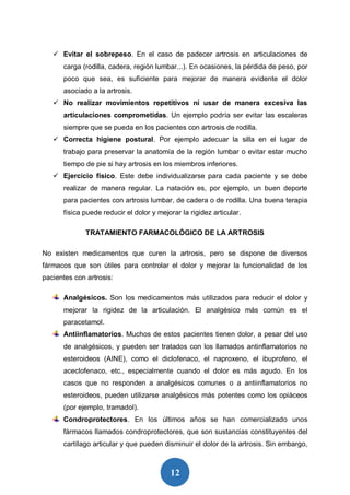12
 Evitar el sobrepeso. En el caso de padecer artrosis en articulaciones de
carga (rodilla, cadera, región lumbar...). En ocasiones, la pérdida de peso, por
poco que sea, es suficiente para mejorar de manera evidente el dolor
asociado a la artrosis.
 No realizar movimientos repetitivos ni usar de manera excesiva las
articulaciones comprometidas. Un ejemplo podría ser evitar las escaleras
siempre que se pueda en los pacientes con artrosis de rodilla.
 Correcta higiene postural. Por ejemplo adecuar la silla en el lugar de
trabajo para preservar la anatomía de la región lumbar o evitar estar mucho
tiempo de pie si hay artrosis en los miembros inferiores.
 Ejercicio físico. Este debe individualizarse para cada paciente y se debe
realizar de manera regular. La natación es, por ejemplo, un buen deporte
para pacientes con artrosis lumbar, de cadera o de rodilla. Una buena terapia
física puede reducir el dolor y mejorar la rigidez articular.
TRATAMIENTO FARMACOLÓGICO DE LA ARTROSIS
No existen medicamentos que curen la artrosis, pero se dispone de diversos
fármacos que son útiles para controlar el dolor y mejorar la funcionalidad de los
pacientes con artrosis:
Analgésicos. Son los medicamentos más utilizados para reducir el dolor y
mejorar la rigidez de la articulación. El analgésico más común es el
paracetamol.
Antiinflamatorios. Muchos de estos pacientes tienen dolor, a pesar del uso
de analgésicos, y pueden ser tratados con los llamados antinflamatorios no
esteroideos (AINE), como el diclofenaco, el naproxeno, el ibuprofeno, el
aceclofenaco, etc., especialmente cuando el dolor es más agudo. En los
casos que no responden a analgésicos comunes o a antiinflamatorios no
esteroideos, pueden utilizarse analgésicos más potentes como los opiáceos
(por ejemplo, tramadol).
Condroprotectores. En los últimos años se han comercializado unos
fármacos llamados condroprotectores, que son sustancias constituyentes del
cartílago articular y que pueden disminuir el dolor de la artrosis. Sin embargo,
 