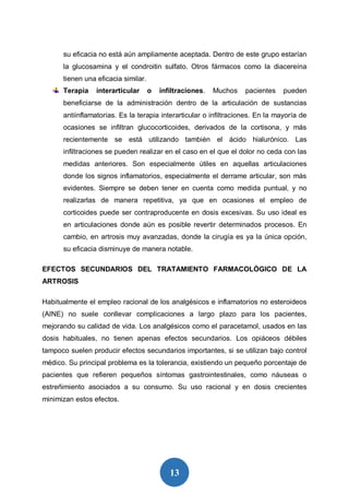 13
su eficacia no está aún ampliamente aceptada. Dentro de este grupo estarían
la glucosamina y el condroitin sulfato. Otros fármacos como la diacereína
tienen una eficacia similar.
Terapia interarticular o infiltraciones. Muchos pacientes pueden
beneficiarse de la administración dentro de la articulación de sustancias
antiinflamatorias. Es la terapia interarticular o infiltraciones. En la mayoría de
ocasiones se infiltran glucocorticoides, derivados de la cortisona, y más
recientemente se está utilizando también el ácido hialurónico. Las
infiltraciones se pueden realizar en el caso en el que el dolor no ceda con las
medidas anteriores. Son especialmente útiles en aquellas articulaciones
donde los signos inflamatorios, especialmente el derrame articular, son más
evidentes. Siempre se deben tener en cuenta como medida puntual, y no
realizarlas de manera repetitiva, ya que en ocasiones el empleo de
corticoides puede ser contraproducente en dosis excesivas. Su uso ideal es
en articulaciones donde aún es posible revertir determinados procesos. En
cambio, en artrosis muy avanzadas, donde la cirugía es ya la única opción,
su eficacia disminuye de manera notable.
EFECTOS SECUNDARIOS DEL TRATAMIENTO FARMACOLÓGICO DE LA
ARTROSIS
Habitualmente el empleo racional de los analgésicos e inflamatorios no esteroideos
(AINE) no suele conllevar complicaciones a largo plazo para los pacientes,
mejorando su calidad de vida. Los analgésicos como el paracetamol, usados en las
dosis habituales, no tienen apenas efectos secundarios. Los opiáceos débiles
tampoco suelen producir efectos secundarios importantes, si se utilizan bajo control
médico. Su principal problema es la tolerancia, existiendo un pequeño porcentaje de
pacientes que refieren pequeños síntomas gastrointestinales, como náuseas o
estreñimiento asociados a su consumo. Su uso racional y en dosis crecientes
minimizan estos efectos.
 