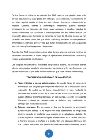 14
De los fármacos utilizados en artrosis, los AINE son los que pueden tener más
efectos secundarios a largo plazo. Sin embargo, su uso racional, especialmente en
las fases agudas donde el dolor es más intenso, disminuye notablemente su
impacto. Gastritis, úlceras o hemorragias intestinales pueden aparecer,
principalmente, en pacientes de riesgo como ancianos o aquellos tratados de
manera simultánea con corticoides o anticoagulantes. Por ello deben realizar una
protección gástrica con fármacos las personas mayores de 60 años, las que ya han
padecido una úlcera previa, las que toman dosis muy elevadas, las que presentan
enfermedades crónicas graves y las que toman simultáneamente anticoagulantes
y/o corticoides y/o antiagregantes plaquetarios.
Además, los AINE consumidos a dosis altas durante años de manera continua se
relacionan también con un mayor riesgo de hipertensión, enfermedades cardíacas y
renales y alteraciones en el hígado.
Las terapias intraarticulares, realizadas por personal experto, no producen apenas
efectos secundarios, siendo la infección algo excepcional y, lo más frecuente, una
pequeña atrofia de la piel en la zona de inyección que suele revertir con el tiempo.
TRATAMIENTO QUIRÚRGICO DE LA ARTROSIS
Fases iniciales y casos seleccionados. Se puede frenar el curso de la
enfermedad con cirugías que corrigen la orientación de la articulación con la
realización de cortes en el hueso (osteotomías), o bien mediante la
remodelación articular (como es el caso de las artroscopias en las que se
pueden efectuar diferentes técnicas). En este campo, se están investigando
diferentes opciones de reconstrucción de defectos muy localizados de
cartílago con resultados variables
Artrosis avanzada. En los casos en los que la artrosis ha progresado
durante mucho tiempo y no mejora con otros tratamientos, la cirugía más
efectiva consiste en implantar una prótesis en la articulación dañada. Se
pueden implantar prótesis en múltiples articulaciones: en la cadera, la rodilla,
el hombro, el codo, la muñeca o el tobillo. Con una adecuada técnica y con
una correcta indicación, son previsibles unos resultados excelentes para la
 