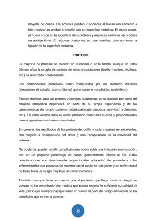 15
mayoría de casos. Las prótesis pueden ir ancladas al hueso con cemento o
bien realizar su anclaje a presión con su superficie metálica. En estos casos,
el hueso crece en la superficie de la prótesis y en pocas semanas se produce
un anclaje firme. En algunas ocasiones, se usan tornillos, para aumentar la
fijación de la superficie metálica.
PROTESIS
La mayoría de prótesis se colocan en la cadera o en la rodilla, aunque en estos
últimos años la cirugía de prótesis en otras articulaciones (tobillo, hombro, muñeca,
etc.) ha avanzado notablemente.
Los componentes protésicos están compuestos por un elemento metálico
(aleaciones de cobalto, cromo, titanio) que encajan en un plástico (polietileno).
Existen distintos tipos de prótesis y técnicas quirúrgicas, cuya elección por parte del
cirujano ortopédico dependerá en parte de su propia experiencia y de las
características del propio paciente (edad, patología asociada, actividad profesional,
etc.). En estos últimos años se están probando materiales nuevos y procedimientos
menos agresivos con buenos resultados.
En general, los resultados de las prótesis de rodilla y cadera suelen ser excelentes,
con mejoría o desaparición del dolor y una recuperación de la movilidad del
enfermo.
No obstante, pueden existir complicaciones como sufrir una infección, una luxación,
etc. en un pequeño porcentaje de casos, generalmente inferior al 5%. Estas
complicaciones son directamente proporcionales a la edad del paciente y a las
enfermedades que padezca, de manera que el paciente más joven y sin enfermedad
de base tiene un riesgo muy bajo de complicaciones.
También hay que tener en cuenta que el paciente que llega hasta la cirugía es
porque no ha encontrado otra medida que pueda mejorar lo suficiente su calidad de
vida, por lo que siempre hay que tener en cuenta el perfil de riesgo en función de los
beneficios que se van a obtener.
 