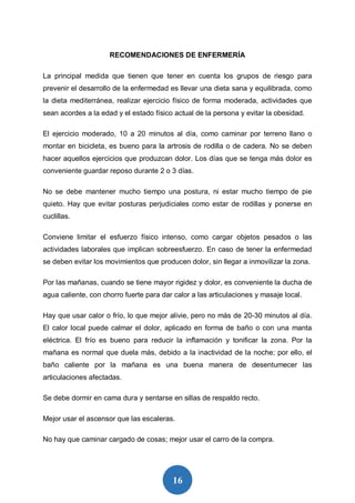16
RECOMENDACIONES DE ENFERMERÍA
La principal medida que tienen que tener en cuenta los grupos de riesgo para
prevenir el desarrollo de la enfermedad es llevar una dieta sana y equilibrada, como
la dieta mediterránea, realizar ejercicio físico de forma moderada, actividades que
sean acordes a la edad y el estado físico actual de la persona y evitar la obesidad.
El ejercicio moderado, 10 a 20 minutos al día, como caminar por terreno llano o
montar en bicicleta, es bueno para la artrosis de rodilla o de cadera. No se deben
hacer aquellos ejercicios que produzcan dolor. Los días que se tenga más dolor es
conveniente guardar reposo durante 2 o 3 días.
No se debe mantener mucho tiempo una postura, ni estar mucho tiempo de pie
quieto. Hay que evitar posturas perjudiciales como estar de rodillas y ponerse en
cuclillas.
Conviene limitar el esfuerzo físico intenso, como cargar objetos pesados o las
actividades laborales que implican sobreesfuerzo. En caso de tener la enfermedad
se deben evitar los movimientos que producen dolor, sin llegar a inmovilizar la zona.
Por las mañanas, cuando se tiene mayor rigidez y dolor, es conveniente la ducha de
agua caliente, con chorro fuerte para dar calor a las articulaciones y masaje local.
Hay que usar calor o frío, lo que mejor alivie, pero no más de 20-30 minutos al día.
El calor local puede calmar el dolor, aplicado en forma de baño o con una manta
eléctrica. El frío es bueno para reducir la inflamación y tonificar la zona. Por la
mañana es normal que duela más, debido a la inactividad de la noche; por ello, el
baño caliente por la mañana es una buena manera de desentumecer las
articulaciones afectadas.
Se debe dormir en cama dura y sentarse en sillas de respaldo recto.
Mejor usar el ascensor que las escaleras.
No hay que caminar cargado de cosas; mejor usar el carro de la compra.
 