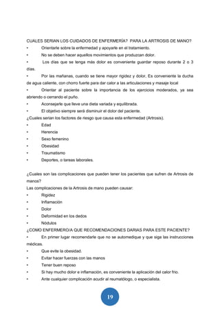 19
CUALES SERIAN LOS CUIDADOS DE ENFERMERÍA? PARA LA ARTROSIS DE MANO?
• Orientarle sobre la enfermedad y apoyarle en el tratamiento.
• No se deben hacer aquellos movimientos que produzcan dolor.
• Los días que se tenga más dolor es conveniente guardar reposo durante 2 o 3
días.
• Por las mañanas, cuando se tiene mayor rigidez y dolor, Es conveniente la ducha
de agua caliente, con chorro fuerte para dar calor a las articulaciones y masaje local
• Orientar al paciente sobre la importancia de los ejercicios moderados, ya sea
abriendo o cerrando el puño.
• Aconsejarle que lleve una dieta variada y equilibrada.
• El objetivo siempre será disminuir el dolor del paciente.
¿Cuales serian los factores de riesgo que causa esta enfermedad (Artrosis).
• Edad
• Herencia
• Sexo femenino
• Obesidad
• Traumatismo
• Deportes, o tareas laborales.
¿Cuales son las complicaciones que pueden tener los pacientes que sufren de Artrosis de
manos?
Las complicaciones de la Artrosis de mano pueden causar:
• Rigidez
• Inflamación
• Dolor
• Deformidad en los dedos
• Nódulos
¿COMO ENFERMERO/A QUE RECOMENDACIONES DARIAS PARA ESTE PACIENTE?
• En primer lugar recomendarle que no se automedique y que siga las instrucciones
médicas.
• Que evite la obesidad.
• Evitar hacer fuerzas con las manos
• Tener buen reposo
• Si hay mucho dolor e inflamación, es conveniente la aplicación del calor frio.
• Ante cualquier complicación acudir al reumatólogo, o especialista.
 