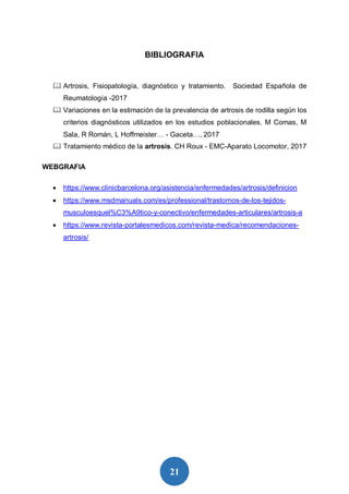 21
BIBLIOGRAFIA
 Artrosis, Fisiopatología, diagnóstico y tratamiento. Sociedad Española de
Reumatología -2017
 Variaciones en la estimación de la prevalencia de artrosis de rodilla según los
criterios diagnósticos utilizados en los estudios poblacionales. M Comas, M
Sala, R Román, L Hoffmeister… - Gaceta…, 2017
 Tratamiento médico de la artrosis. CH Roux - EMC-Aparato Locomotor, 2017
WEBGRAFIA
 https://www.clinicbarcelona.org/asistencia/enfermedades/artrosis/definicion
 https://www.msdmanuals.com/es/professional/trastornos-de-los-tejidos-
musculoesquel%C3%A9tico-y-conectivo/enfermedades-articulares/artrosis-a
 https://www.revista-portalesmedicos.com/revista-medica/recomendaciones-
artrosis/
 