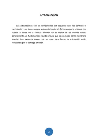 3
INTRODUCCIÓN
Las articulaciones son los componentes del esqueleto que nos permiten el
movimiento y, por tanto, nuestra autonomía funcional. Se forman por la unión de dos
huesos a través de la cápsula articular. En el interior de las mismas existe,
generalmente, un fluido llamado líquido sinovial que es producido por la membrana
sinovial. Los extremos óseos que se unen para formar la articulación están
recubiertos por el cartilago articular.
 