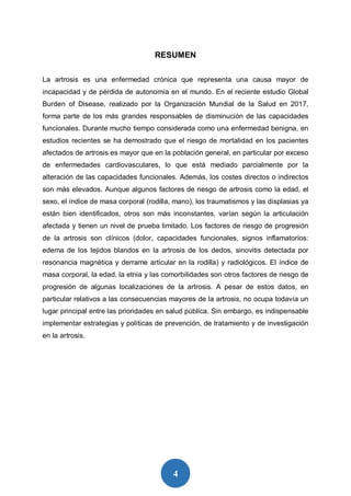 4
RESUMEN
La artrosis es una enfermedad crónica que representa una causa mayor de
incapacidad y de pérdida de autonomía en el mundo. En el reciente estudio Global
Burden of Disease, realizado por la Organización Mundial de la Salud en 2017,
forma parte de los más grandes responsables de disminución de las capacidades
funcionales. Durante mucho tiempo considerada como una enfermedad benigna, en
estudios recientes se ha demostrado que el riesgo de mortalidad en los pacientes
afectados de artrosis es mayor que en la población general, en particular por exceso
de enfermedades cardiovasculares, lo que está mediado parcialmente por la
alteración de las capacidades funcionales. Además, los costes directos o indirectos
son más elevados. Aunque algunos factores de riesgo de artrosis como la edad, el
sexo, el índice de masa corporal (rodilla, mano), los traumatismos y las displasias ya
están bien identificados, otros son más inconstantes, varían según la articulación
afectada y tienen un nivel de prueba limitado. Los factores de riesgo de progresión
de la artrosis son clínicos (dolor, capacidades funcionales, signos inflamatorios:
edema de los tejidos blandos en la artrosis de los dedos, sinovitis detectada por
resonancia magnética y derrame articular en la rodilla) y radiológicos. El índice de
masa corporal, la edad, la etnia y las comorbilidades son otros factores de riesgo de
progresión de algunas localizaciones de la artrosis. A pesar de estos datos, en
particular relativos a las consecuencias mayores de la artrosis, no ocupa todavía un
lugar principal entre las prioridades en salud pública. Sin embargo, es indispensable
implementar estrategias y políticas de prevención, de tratamiento y de investigación
en la artrosis.
 
