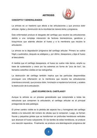5
ARTROSIS
CONCEPTO Y GENERALIDADES
La artrosis es un trastorno que afecta a las articulaciones y que provoca dolor
articular, rigidez y disminución de la movilidad de manera lenta y progresiva.
Esta enfermedad produce el desgaste del cartílago que recubre las articulaciones
debido a una compleja interacción de factores biomecánicos, genéticos y
bioquímicos que además afectan al hueso y a la membrana que recubre la
articulación.
La artrosis es la degradación progresiva del cartílago articular. Primero se vuelve
frágil y quebradizo, después se adelgaza y, por último, desaparece y deja el hueso
al descubierto.
A medida que el cartílago desaparece, el hueso se vuelve más denso, amplía su
base de sustentación y crece por los extremos en forma de "pico de loro", los
llamados osteofitos visibles en las radiografías.
La destrucción del cartílago también implica que las partículas desprendidas
provoquen una inflamación en la membrana que recubre las articulaciones
(membrana sinovial), que provoca dolor, hinchazón e impotencia funcional, y acelera
la destrucción de la articulación.
¿QUÉ OCURRE EN EL CARTÍLAGO?
Aunque la artrosis es un proceso generalizado que compromete a todas las
estructuras que componen la articulación, el cartílago articular es el principal
protagonista de esta patología.
El primer cambio visible es la pérdida del aspecto liso y homogéneo del cartílago
debido a la reducción del número de células que lo componen. Luego, se forman
fisuras y pequeñas grietas que se transforman en profundas hendiduras verticales
que alcanzan el hueso subyacente. En los bordes de estas hendiduras, se produce
una reacción reparativa. Finalmente, se produce una desintegración progresiva del
 