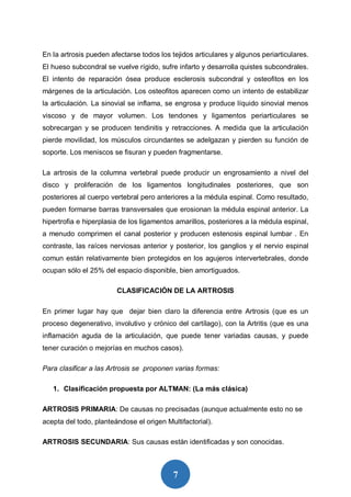 7
En la artrosis pueden afectarse todos los tejidos articulares y algunos periarticulares.
El hueso subcondral se vuelve rígido, sufre infarto y desarrolla quistes subcondrales.
El intento de reparación ósea produce esclerosis subcondral y osteofitos en los
márgenes de la articulación. Los osteofitos aparecen como un intento de estabilizar
la articulación. La sinovial se inflama, se engrosa y produce líquido sinovial menos
viscoso y de mayor volumen. Los tendones y ligamentos periarticulares se
sobrecargan y se producen tendinitis y retracciones. A medida que la articulación
pierde movilidad, los músculos circundantes se adelgazan y pierden su función de
soporte. Los meniscos se fisuran y pueden fragmentarse.
La artrosis de la columna vertebral puede producir un engrosamiento a nivel del
disco y proliferación de los ligamentos longitudinales posteriores, que son
posteriores al cuerpo vertebral pero anteriores a la médula espinal. Como resultado,
pueden formarse barras transversales que erosionan la médula espinal anterior. La
hipertrofia e hiperplasia de los ligamentos amarillos, posteriores a la médula espinal,
a menudo comprimen el canal posterior y producen estenosis espinal lumbar . En
contraste, las raíces nerviosas anterior y posterior, los ganglios y el nervio espinal
comun están relativamente bien protegidos en los agujeros intervertebrales, donde
ocupan sólo el 25% del espacio disponible, bien amortiguados.
CLASIFICACIÓN DE LA ARTROSIS
En primer lugar hay que dejar bien claro la diferencia entre Artrosis (que es un
proceso degenerativo, involutivo y crónico del cartílago), con la Artritis (que es una
inflamación aguda de la articulación, que puede tener variadas causas, y puede
tener curación o mejorías en muchos casos).
Para clasificar a las Artrosis se proponen varias formas:
1. Clasificación propuesta por ALTMAN: (La más clásica)
ARTROSIS PRIMARIA: De causas no precisadas (aunque actualmente esto no se
acepta del todo, planteándose el origen Multifactorial).
ARTROSIS SECUNDARIA: Sus causas están identificadas y son conocidas.
 